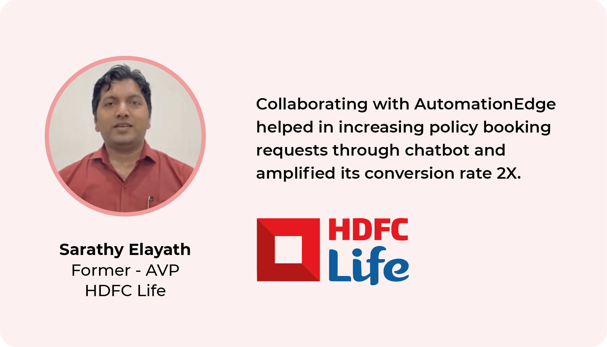 AutomationEdge helped us in creating a center of robotic excellence for the payout and customer-centric process with approx 350 bots and enabled us to achieve our automation goals. Sarathy Elayath - Associate vice President, HDFC Life