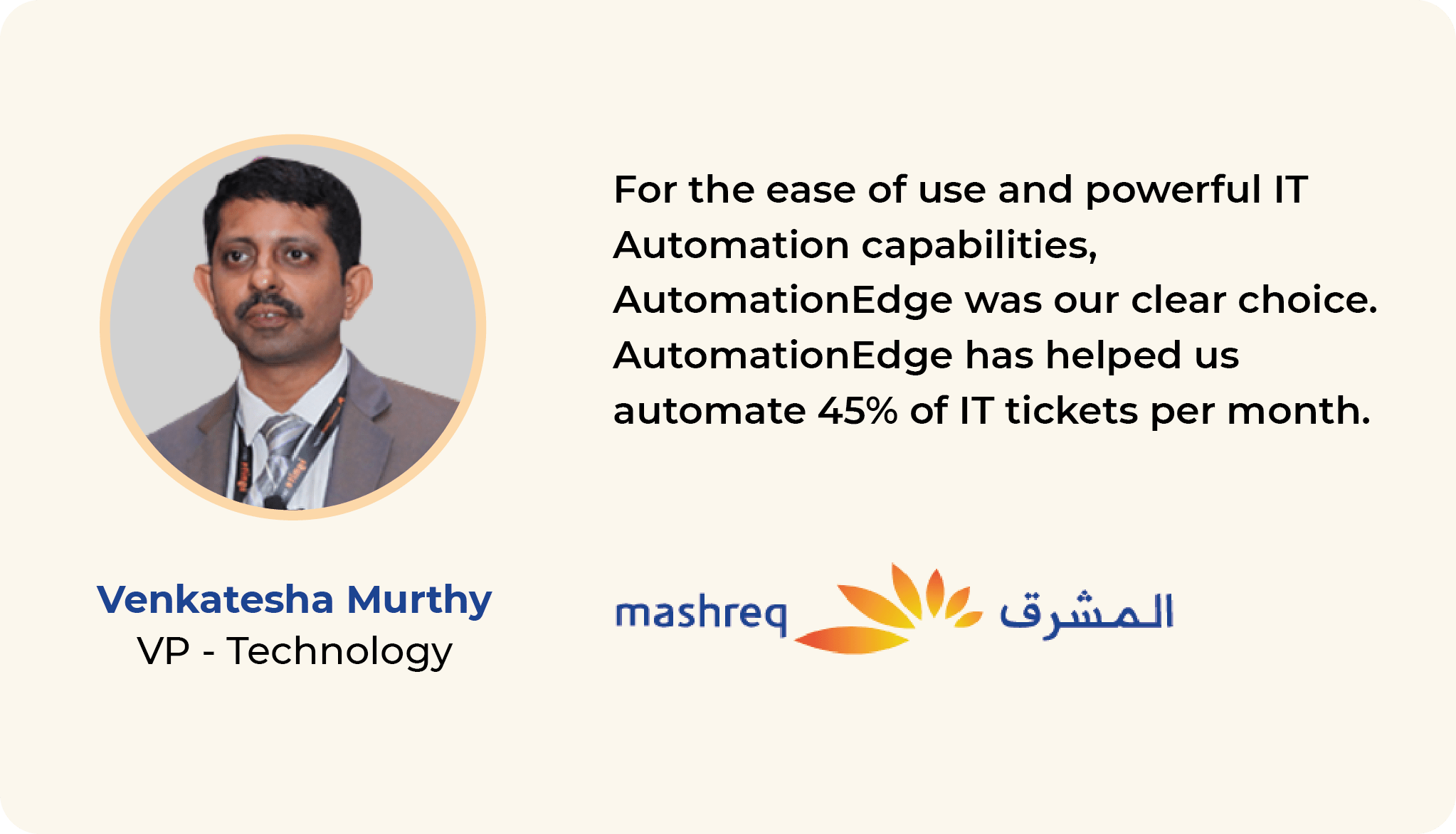 For the ease of use and powerful IT Automation capabilities, AutomationEdge was our clear choice. AutomationEdge has helped us automate an average of 10,000 IT Service Desk tickets per month. Venkatesh Murthy VP- Technology